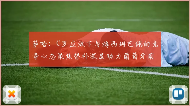 萨哈：C罗应放下与梅西姆巴佩的竞争心态聚焦替补深度助力葡萄牙前行