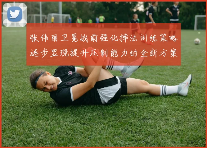 张伟丽卫冕战前强化摔法训练策略逐步显现提升压制能力的全新方案