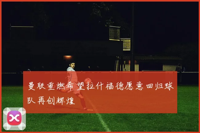 曼联重燃希望拉什福德愿意回归球队再创辉煌