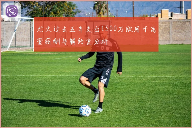 尤文过去五年支出1500万欧用于高管薪酬与解约金分析