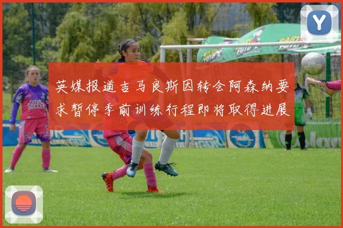 英媒报道吉马良斯因转会阿森纳要求暂停季前训练行程即将取得进展