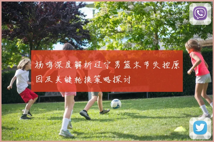 杨鸣深度解析辽宁男篮末节失控原因及关键轮换策略探讨