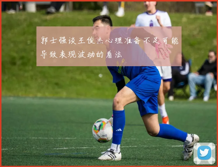 郭士强谈王俊杰心理准备不足可能导致表现波动的看法