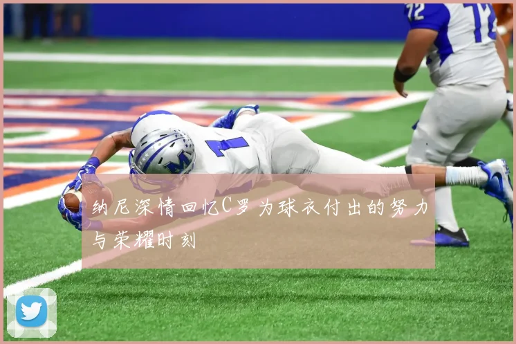 纳尼深情回忆C罗为球衣付出的努力与荣耀时刻