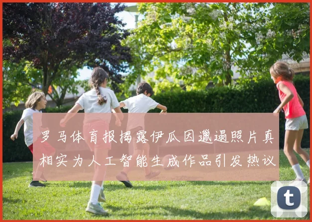 罗马体育报揭露伊瓜因邋遢照片真相实为人工智能生成作品引发热议