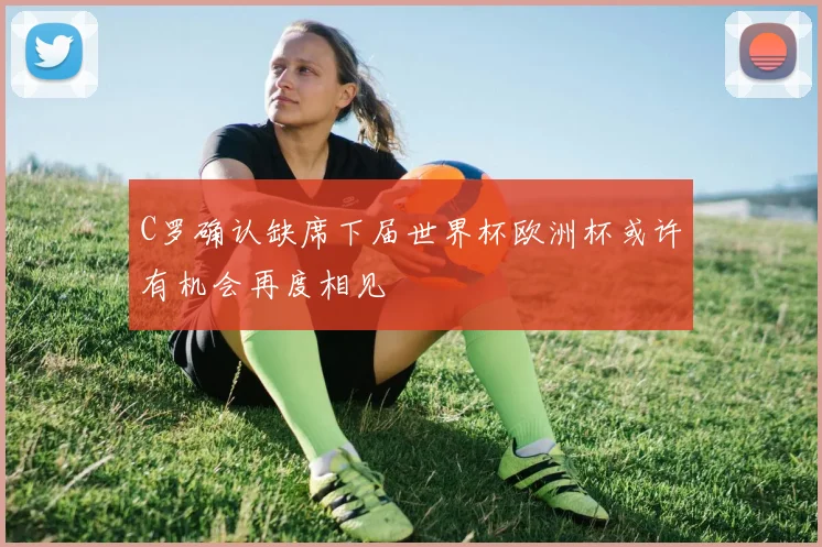 C罗确认缺席下届世界杯欧洲杯或许有机会再度相见