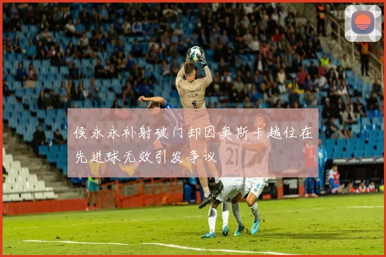 侯永永补射破门却因奥斯卡越位在先进球无效引发争议
