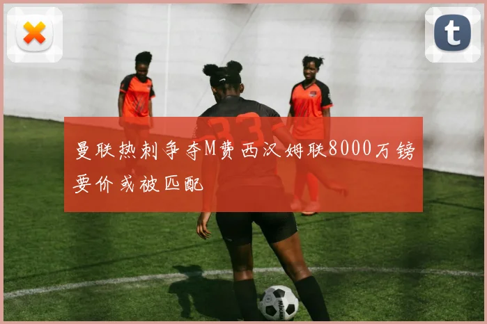 曼联热刺争夺M费西汉姆联8000万镑要价或被匹配