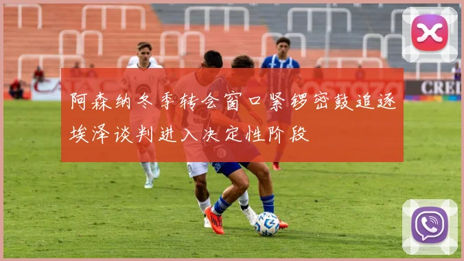 阿森纳冬季转会窗口紧锣密鼓追逐埃泽谈判进入决定性阶段