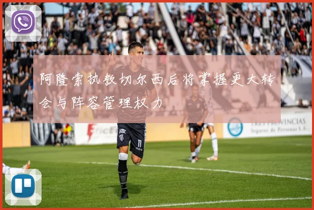 阿隆索执教切尔西后将掌握更大转会与阵容管理权力