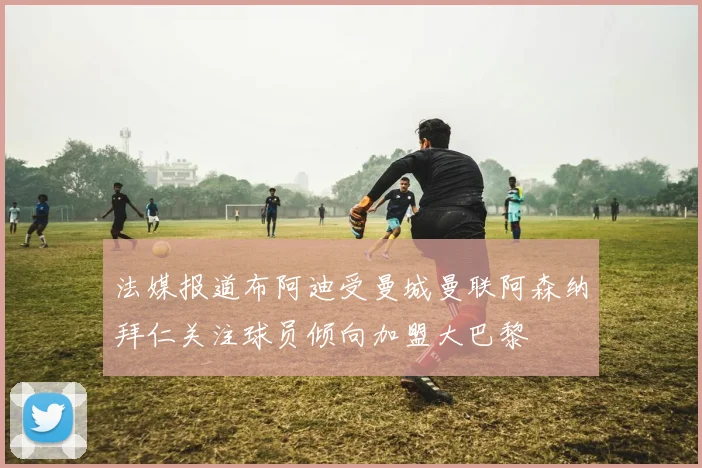 法媒报道布阿迪受曼城曼联阿森纳拜仁关注球员倾向加盟大巴黎