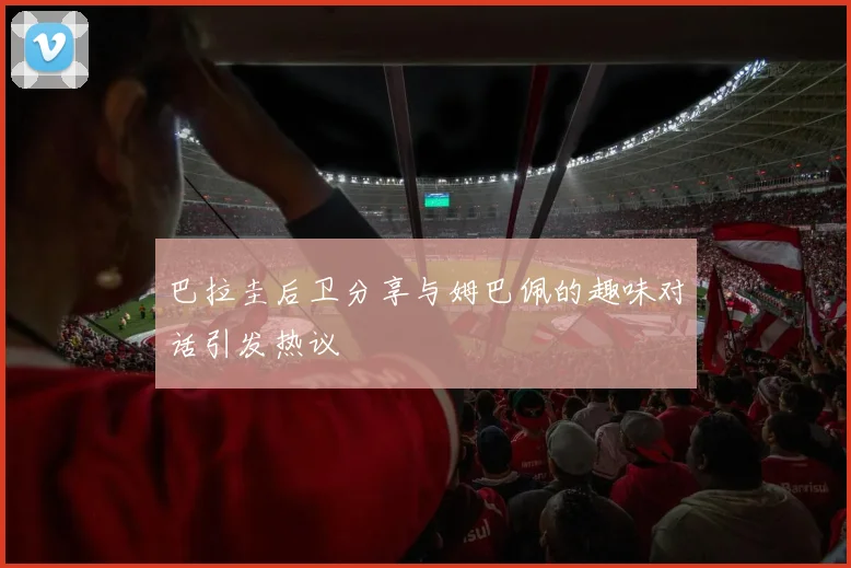 巴拉圭后卫分享与姆巴佩的趣味对话引发热议