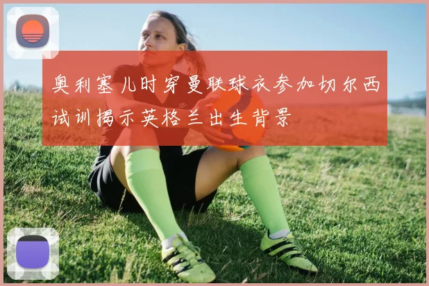 奥利塞儿时穿曼联球衣参加切尔西试训揭示英格兰出生背景