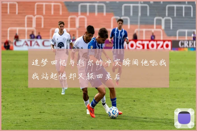 追梦回忆与科尔的冲突瞬间他吼我我站起他却又躲回桌后