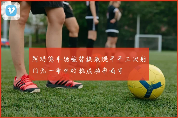 阿玛德半场被替换表现平平三次射门无一命中对抗成功率尚可