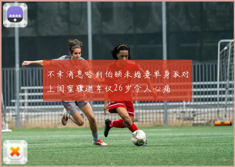 不幸消息哈利伯顿未婚妻单身派对上闺蜜骤逝年仅26岁令人心痛