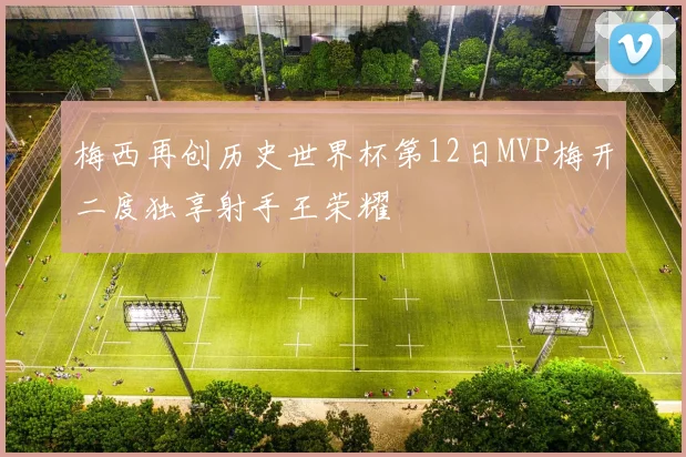 梅西再创历史世界杯第12日MVP梅开二度独享射手王荣耀