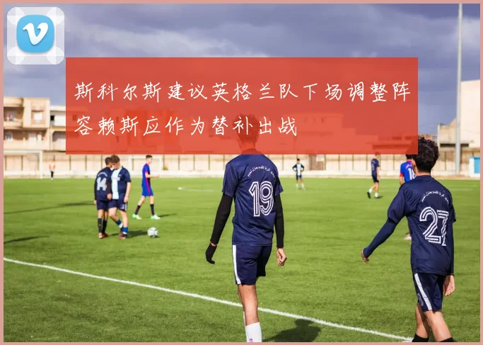 斯科尔斯建议英格兰队下场调整阵容赖斯应作为替补出战