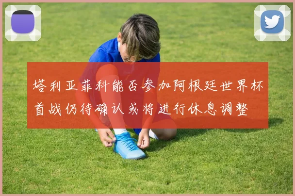 塔利亚菲科能否参加阿根廷世界杯首战仍待确认或将进行休息调整