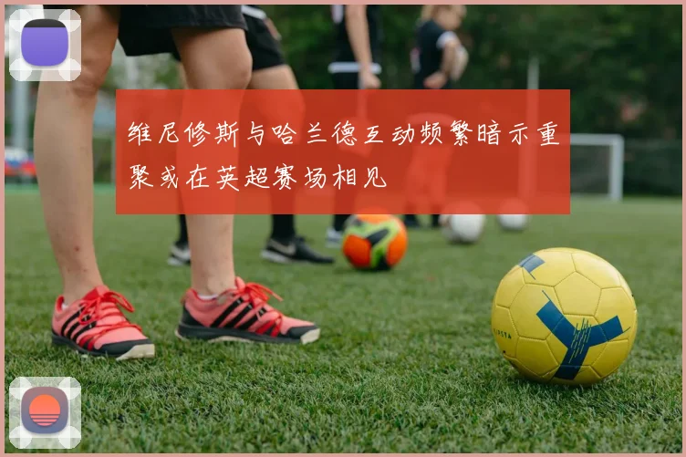 维尼修斯与哈兰德互动频繁暗示重聚或在英超赛场相见