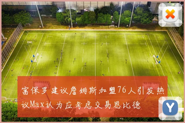 富保罗建议詹姆斯加盟76人引发热议Max认为应考虑交易恩比德