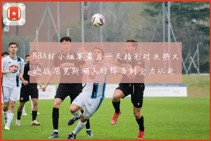 NBA杯小组赛最后一天精彩对决热火迎战尼克斯湖人对阵马刺全力以赴